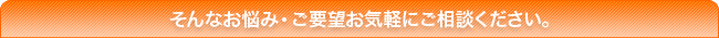 そんなお悩み・ご要望お気軽にご相談ください。